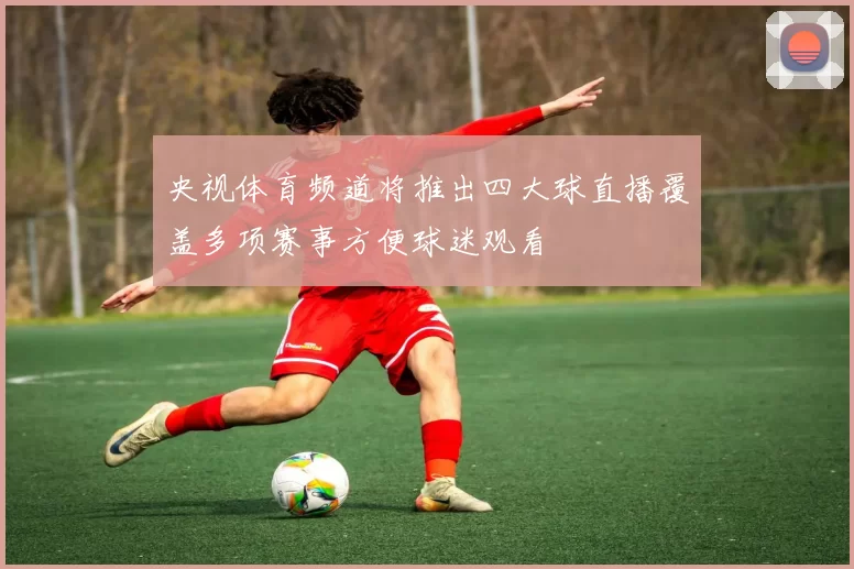 央视体育频道将推出四大球直播覆盖多项赛事方便球迷观看