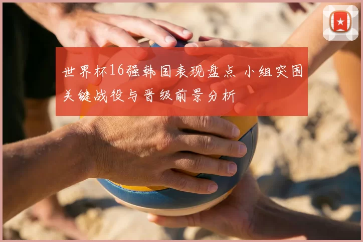 世界杯16强韩国表现盘点 小组突围关键战役与晋级前景分析