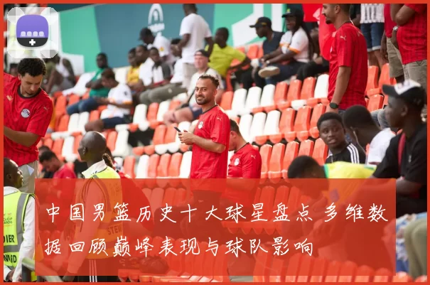 中国男篮历史十大球星盘点 多维数据回顾巅峰表现与球队影响