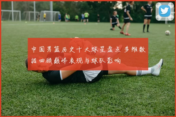 中国男篮历史十大球星盘点 多维数据回顾巅峰表现与球队影响