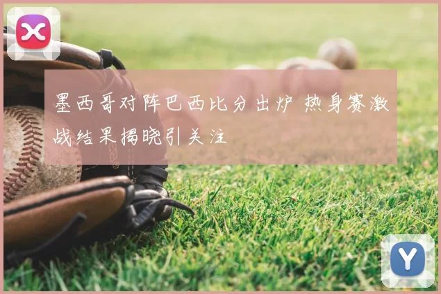墨西哥对阵巴西比分出炉 热身赛激战结果揭晓引关注