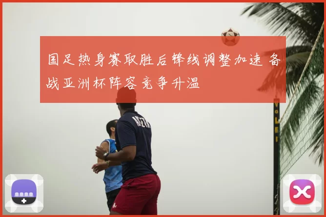 国足热身赛取胜后锋线调整加速 备战亚洲杯阵容竞争升温