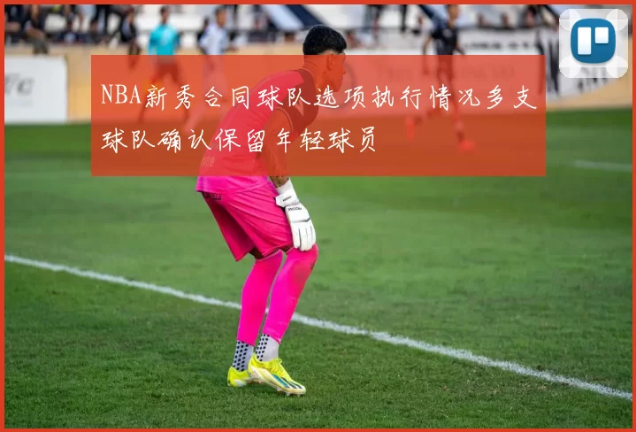 NBA新秀合同球队选项执行情况多支球队确认保留年轻球员