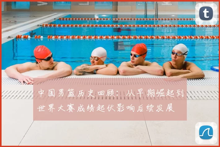 中国男篮历史回顾：从早期崛起到世界大赛成绩起伏影响后续发展