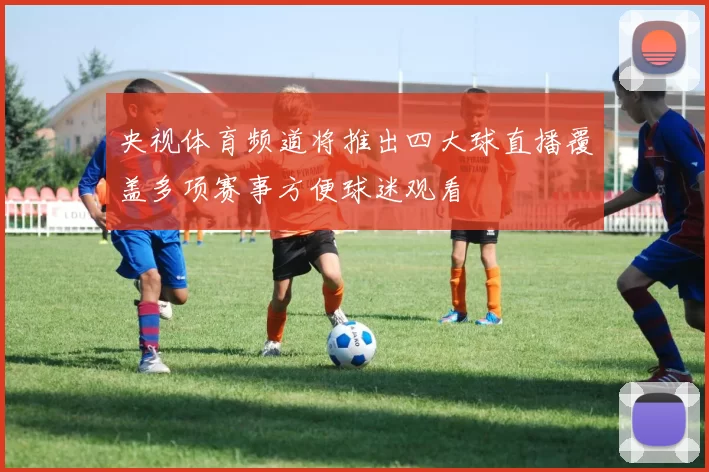 央视体育频道将推出四大球直播覆盖多项赛事方便球迷观看