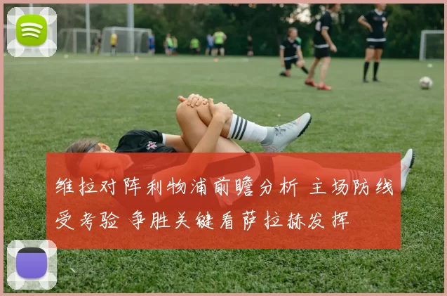 维拉对阵利物浦前瞻分析 主场防线受考验 争胜关键看萨拉赫发挥