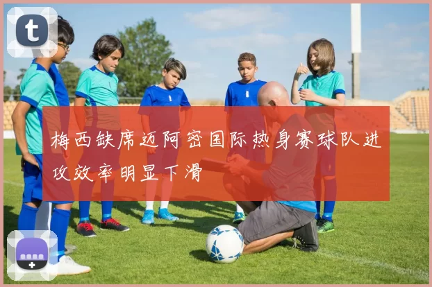 梅西缺席迈阿密国际热身赛球队进攻效率明显下滑