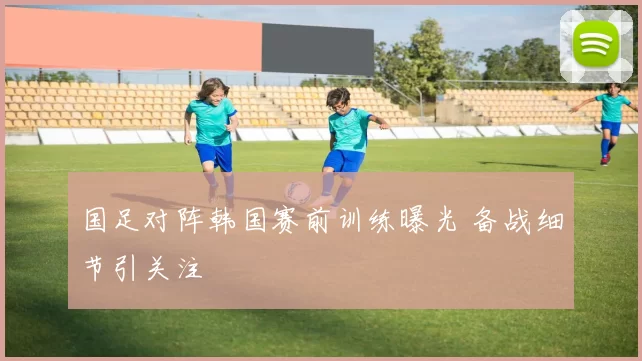 国足对阵韩国赛前训练曝光 备战细节引关注