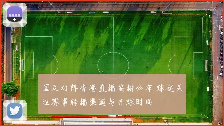 国足对阵香港直播安排公布 球迷关注赛事转播渠道与开球时间