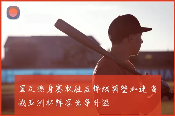国足热身赛取胜后锋线调整加速 备战亚洲杯阵容竞争升温
