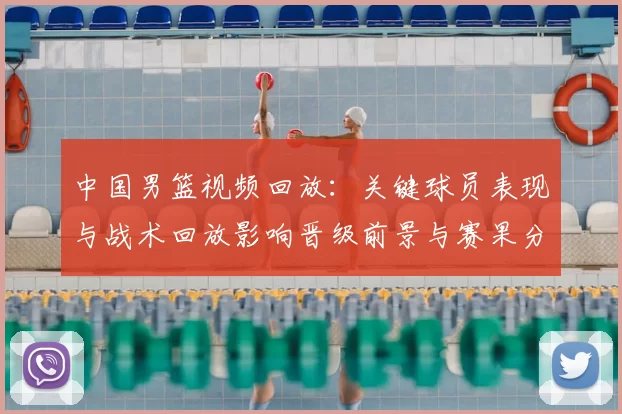 中国男篮视频回放：关键球员表现与战术回放影响晋级前景与赛果分析