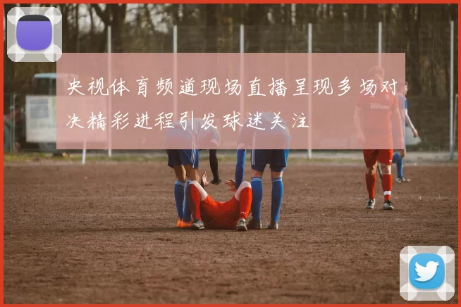 央视体育频道现场直播呈现多场对决精彩进程引发球迷关注