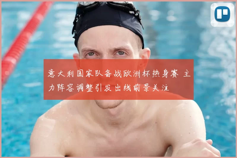 意大利国家队备战欧洲杯热身赛 主力阵容调整引发出线前景关注