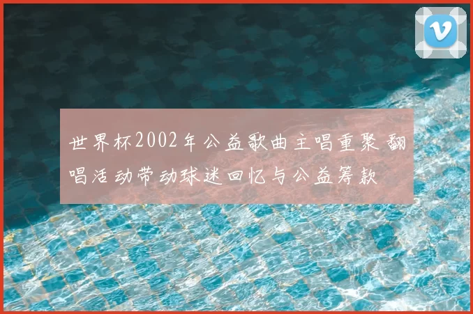 世界杯2002年公益歌曲主唱重聚 翻唱活动带动球迷回忆与公益筹款