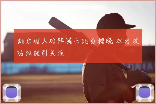 凯尔特人对阵骑士比分揭晓 双方攻防拉锯引关注