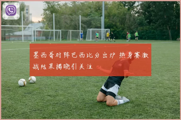 墨西哥对阵巴西比分出炉 热身赛激战结果揭晓引关注