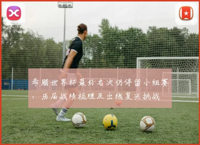 希腊世界杯最好名次仍停留小组赛，历届战绩梳理及出线复兴挑战