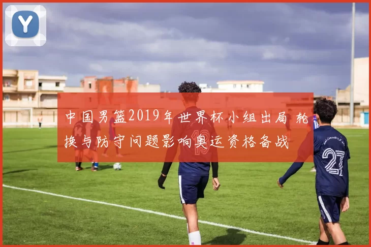中国男篮2019年世界杯小组出局 轮换与防守问题影响奥运资格备战
