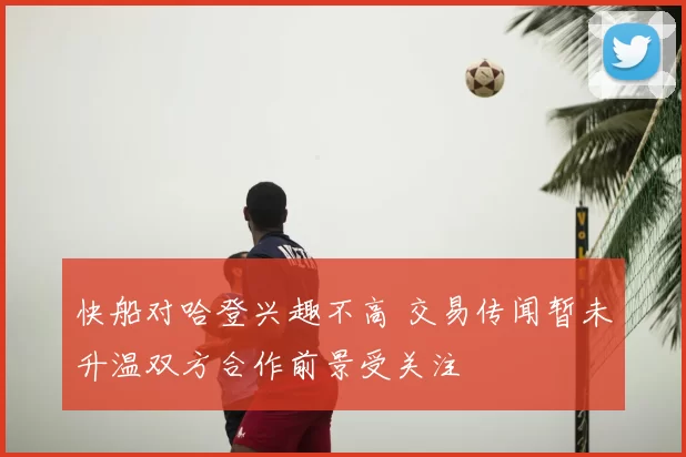 快船对哈登兴趣不高 交易传闻暂未升温双方合作前景受关注