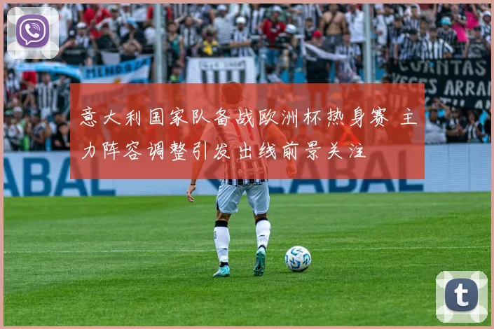 意大利国家队备战欧洲杯热身赛 主力阵容调整引发出线前景关注