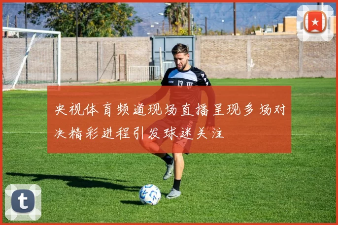 央视体育频道现场直播呈现多场对决精彩进程引发球迷关注
