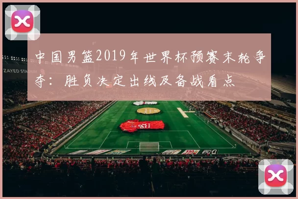 中国男篮2019年世界杯预赛末轮争夺：胜负决定出线及备战看点