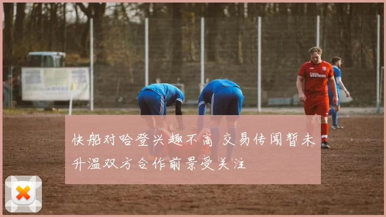 快船对哈登兴趣不高 交易传闻暂未升温双方合作前景受关注