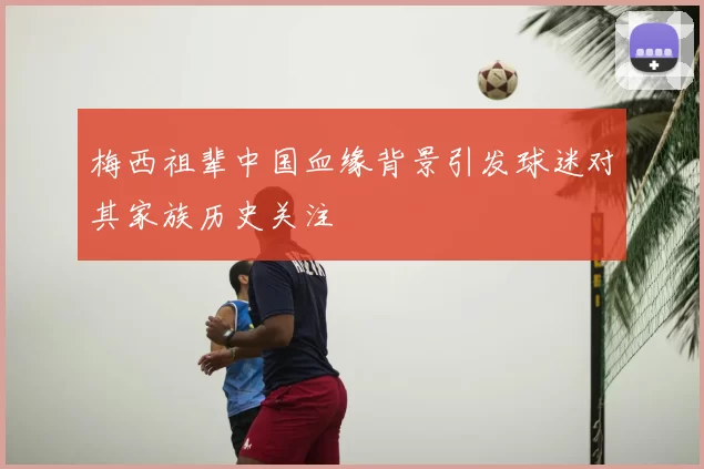 梅西祖辈中国血缘背景引发球迷对其家族历史关注