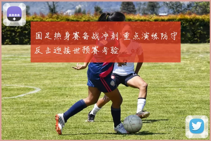 国足热身赛备战冲刺 重点演练防守反击迎接世预赛考验