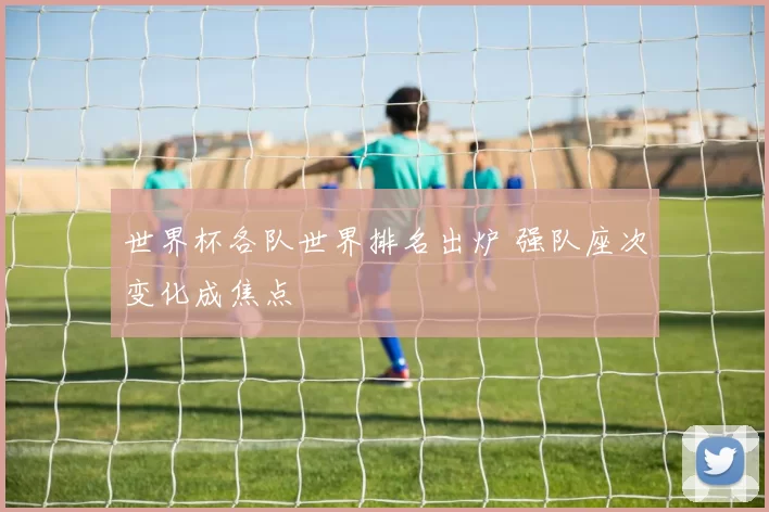 世界杯各队世界排名出炉 强队座次变化成焦点