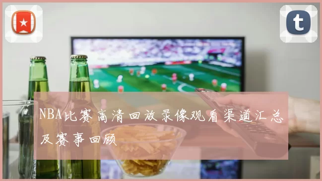 NBA比赛高清回放录像观看渠道汇总及赛事回顾
