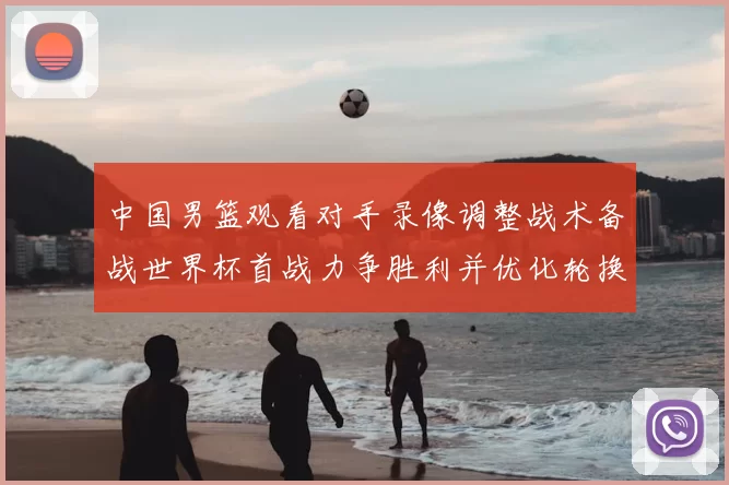 中国男篮观看对手录像调整战术备战世界杯首战力争胜利并优化轮换