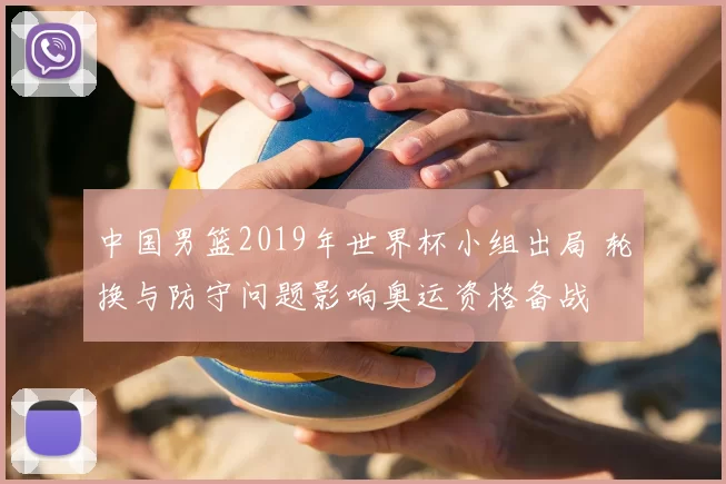 中国男篮2019年世界杯小组出局 轮换与防守问题影响奥运资格备战