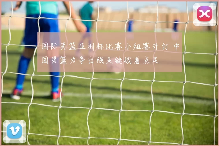 国际男篮亚洲杯比赛小组赛开打 中国男篮力争出线关键战看点足