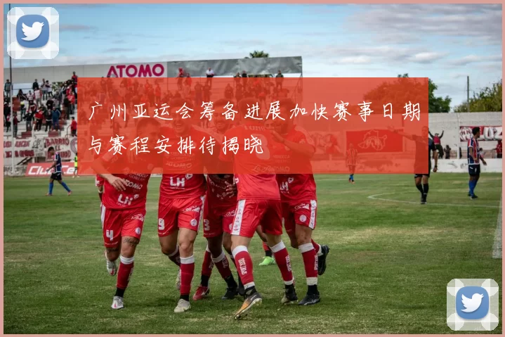 广州亚运会筹备进展加快赛事日期与赛程安排待揭晓