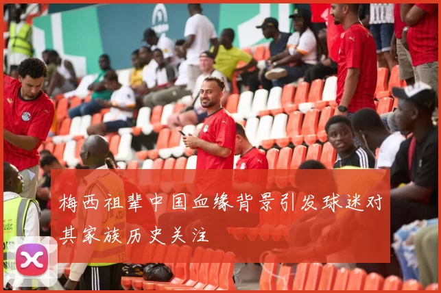 梅西祖辈中国血缘背景引发球迷对其家族历史关注