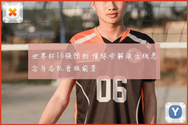 世界杯16强预测 懂球帝解读出线悬念与各队晋级前景