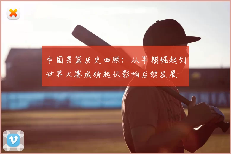 中国男篮历史回顾：从早期崛起到世界大赛成绩起伏影响后续发展