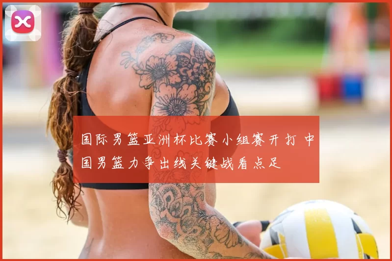 国际男篮亚洲杯比赛小组赛开打 中国男篮力争出线关键战看点足