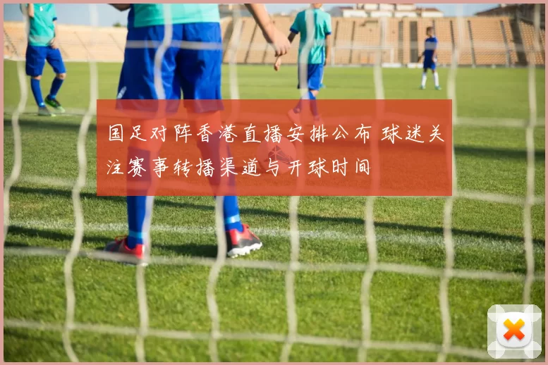 国足对阵香港直播安排公布 球迷关注赛事转播渠道与开球时间